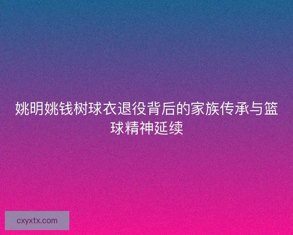 姚明姚钱树球衣退役背后的家族传承与篮球精神延续