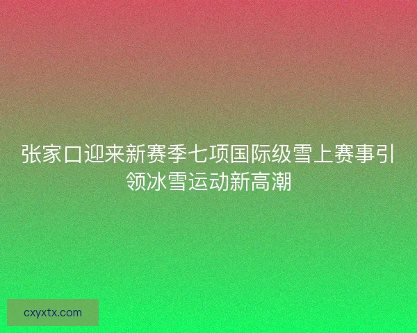 张家口迎来新赛季七项国际级雪上赛事引领冰雪运动新高潮