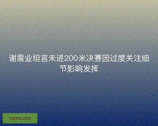 谢震业坦言未进200米决赛因过度关注细节影响发挥