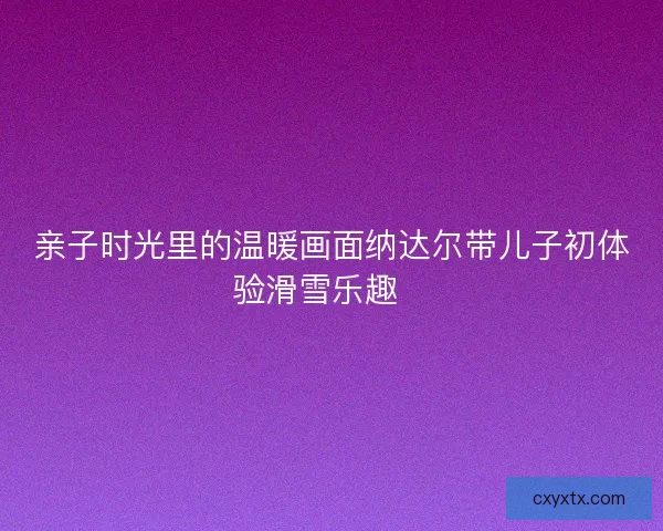 亲子时光里的温暖画面纳达尔带儿子初体验滑雪乐趣🎿