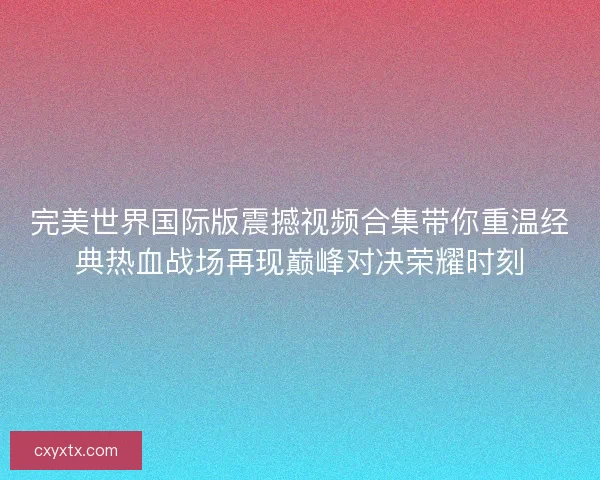 完美世界国际版震撼视频合集带你重温经典热血战场再现巅峰对决荣耀时刻