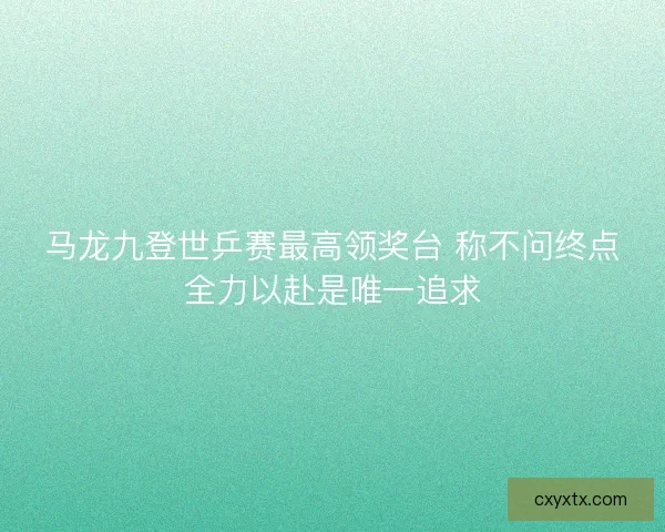 马龙九登世乒赛最高领奖台 称不问终点全力以赴是唯一追求